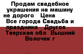 Продам свадебное украшения на машину не дорого › Цена ­ 3 000 - Все города Свадьба и праздники » Другое   . Тверская обл.,Вышний Волочек г.